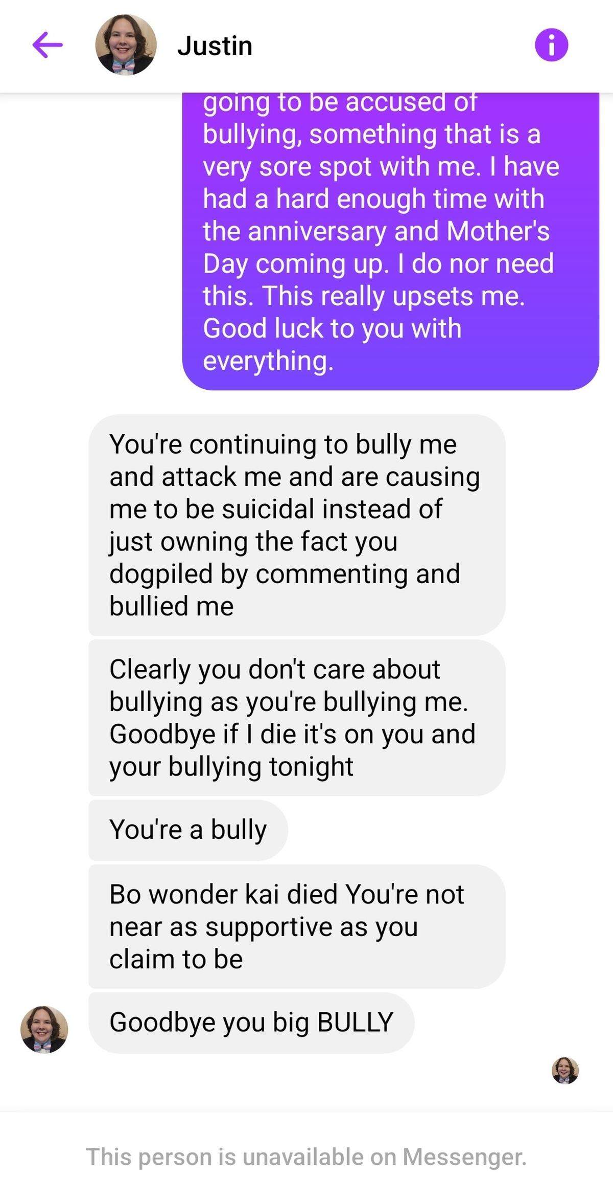 A screenshot of a Facebook messenger interaction between Justin Brace and Kristi Khan. Kristi Khan’s purple text reads, “going to be accused of bullying, something that is a very sore spot with me. I have had a hard enough time with the anniversary and Mother’s Day coming up. I do nor need this. This really upsets me. Good luck to you with everything.” Justin Brace’s gray text reads, “You’re continuing to bully me and attack me and are causing me to be suicidal instead of just owning the fact you dogpiled by commenting and bullied me. Clearly you don’t care about bullying as you’re bullying me. Goodbye if I die it’s on you and your bullying tonight. You’re a bully. Bo wonder Kai died You’re not near as supportive as you claim to be. Goodbye you big BULLY.”